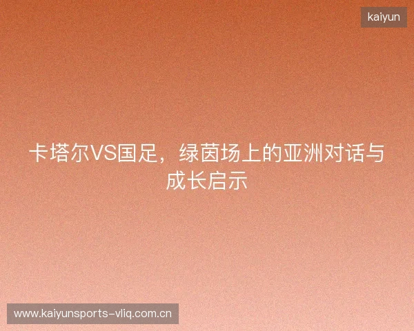 卡塔尔VS国足，绿茵场上的亚洲对话与成长启示